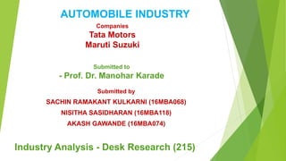Submitted to
- Prof. Dr. Manohar Karade
Submitted by
SACHIN RAMAKANT KULKARNI (16MBA068)
NISITHA SASIDHARAN (16MBA118)
AKASH GAWANDE (16MBA074)
AUTOMOBILE INDUSTRY
Companies
Tata Motors
Maruti Suzuki
Industry Analysis - Desk Research (215)
 