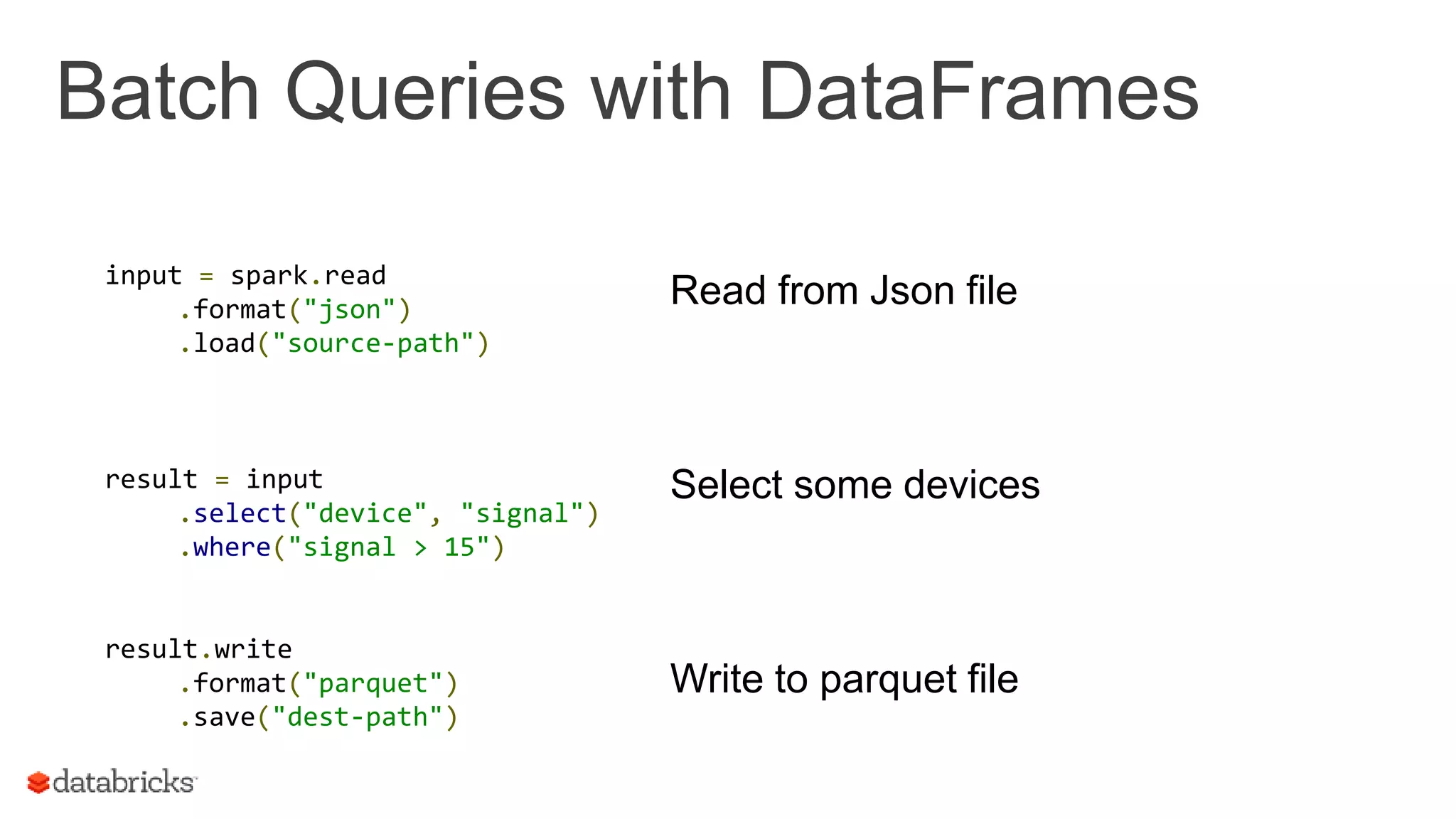 Batch Queries with DataFrames
input = spark.read
.format("json")
.load("source-path")
result = input
.select("device", "signal")
.where("signal > 15")
result.write
.format("parquet")
.save("dest-path")
Read from Json file
Select some devices
Write to parquet file
 