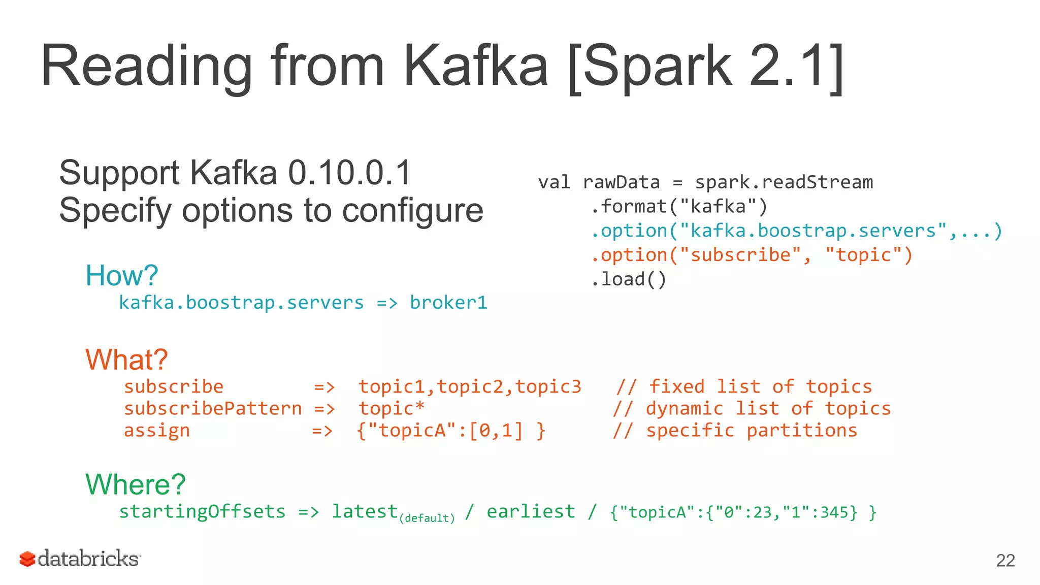 Reading from Kafka [Spark 2.1]
22
Support Kafka 0.10.0.1
Specify options to configure
How?
kafka.boostrap.servers => broker1
What?
subscribe => topic1,topic2,topic3 // fixed list of topics
subscribePattern => topic* // dynamic list of topics
assign => {"topicA":[0,1] } // specific partitions
Where?
startingOffsets => latest(default) / earliest / {"topicA":{"0":23,"1":345} }
val rawData = spark.readStream
.format("kafka")
.option("kafka.boostrap.servers",...)
.option("subscribe", "topic")
.load()
 