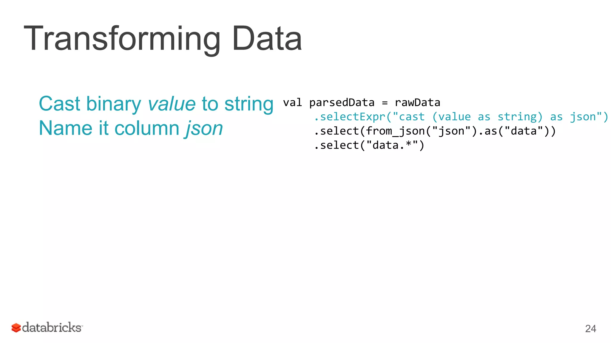 Transforming Data
Cast binary value to string
Name it column json
24
val parsedData = rawData
.selectExpr("cast (value as string) as json")
.select(from_json("json").as("data"))
.select("data.*")
 