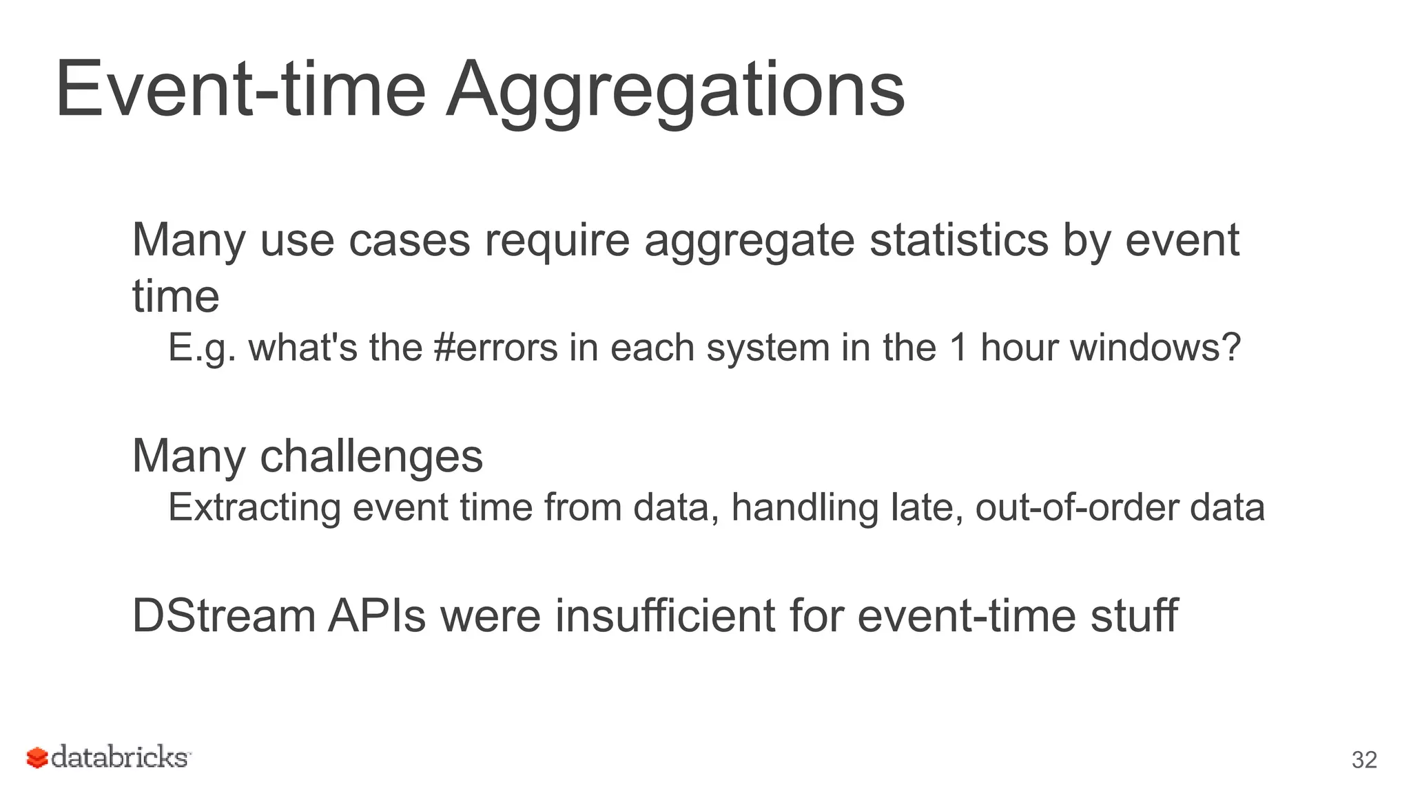 Event-time Aggregations
Many use cases require aggregate statistics by event
time
E.g. what's the #errors in each system in the 1 hour windows?
Many challenges
Extracting event time from data, handling late, out-of-order data
DStream APIs were insufficient for event-time stuff
32
 