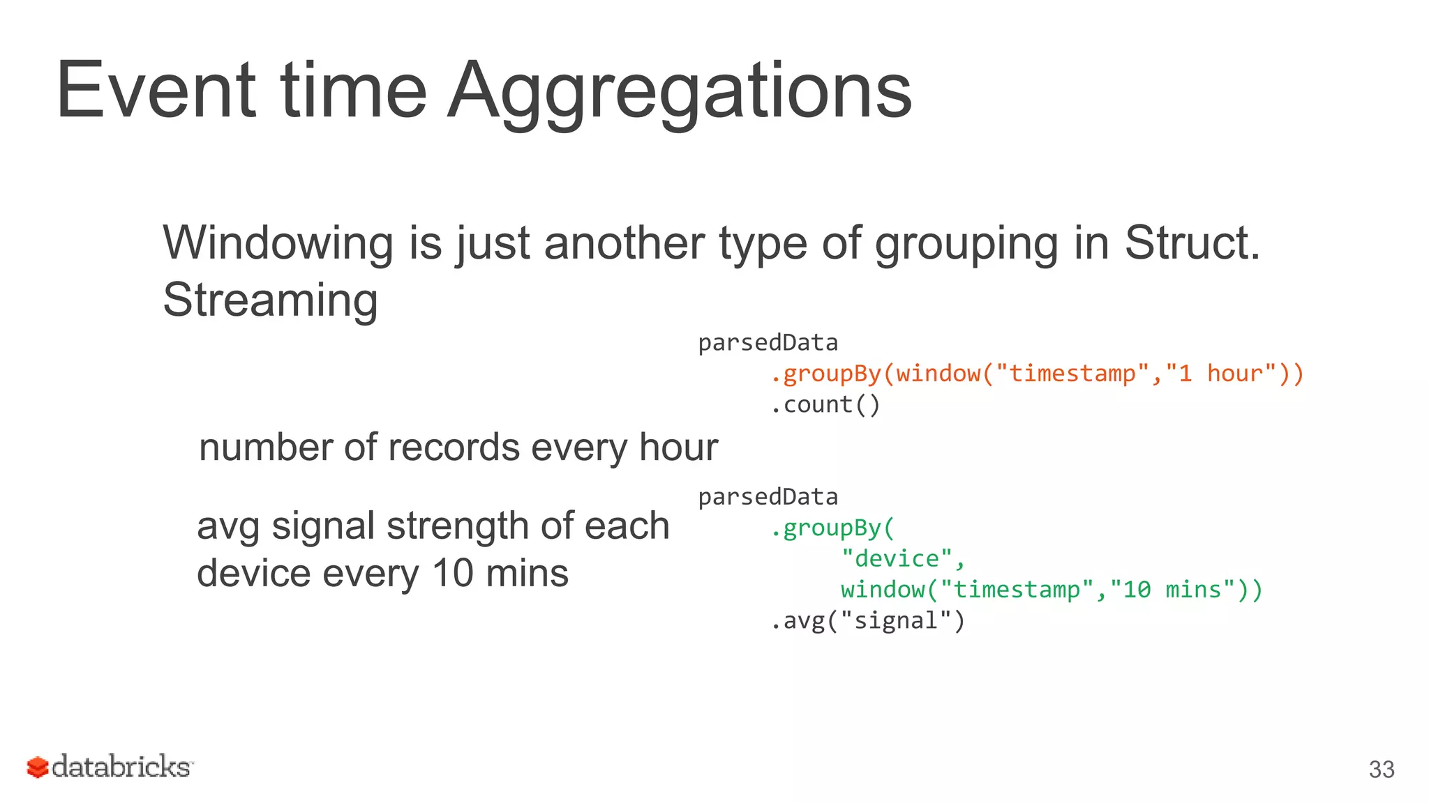 Event time Aggregations
Windowing is just another type of grouping in Struct.
Streaming
number of records every hour
33
parsedData
.groupBy(window("timestamp","1 hour"))
.count()
parsedData
.groupBy(
"device",
window("timestamp","10 mins"))
.avg("signal")
avg signal strength of each
device every 10 mins
 