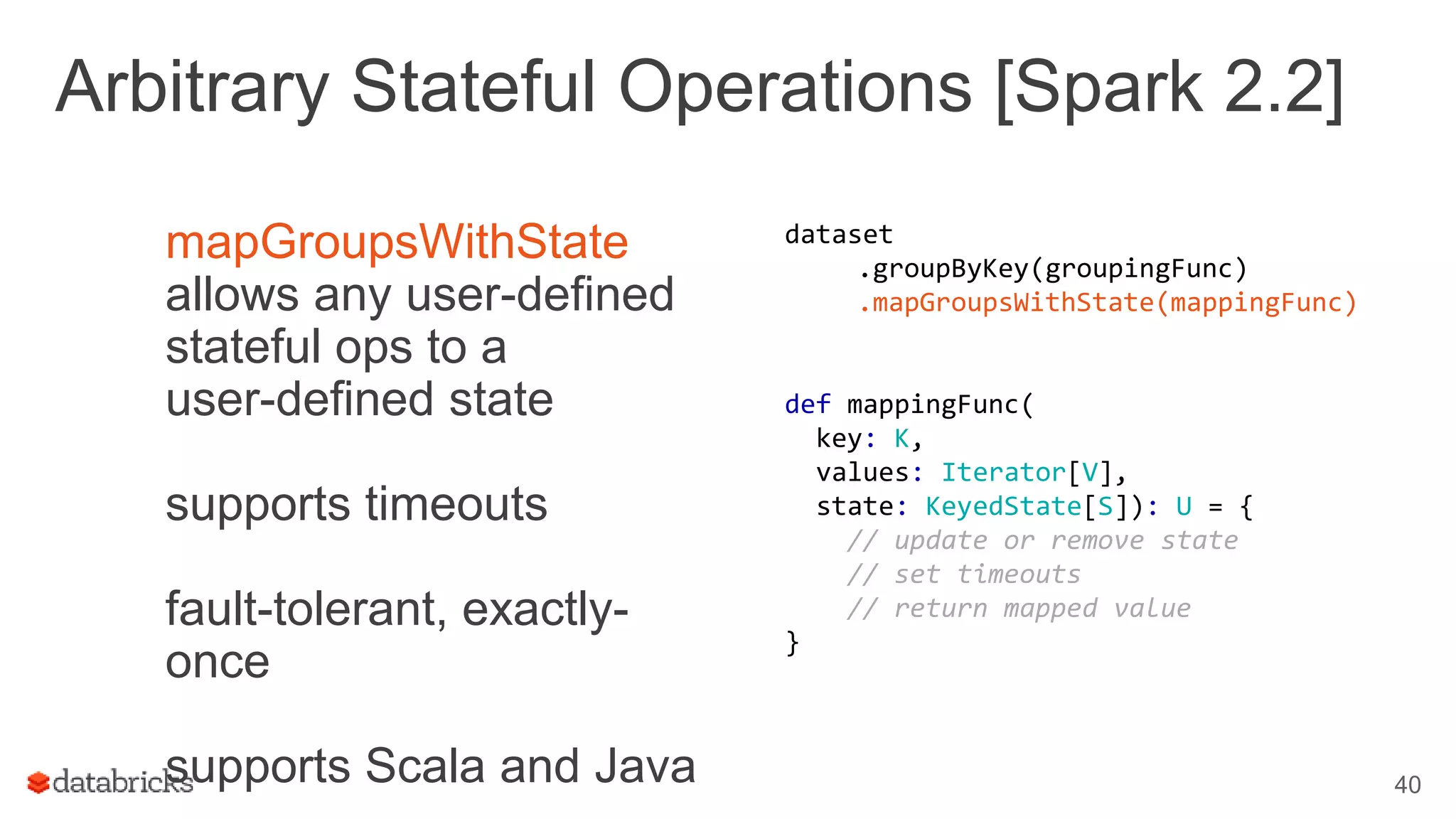 Arbitrary Stateful Operations [Spark 2.2]
mapGroupsWithState
allows any user-defined
stateful ops to a
user-defined state
supports timeouts
fault-tolerant, exactly-
once
supports Scala and Java 40
dataset
.groupByKey(groupingFunc)
.mapGroupsWithState(mappingFunc)
def mappingFunc(
key: K,
values: Iterator[V],
state: KeyedState[S]): U = {
// update or remove state
// set timeouts
// return mapped value
}
 