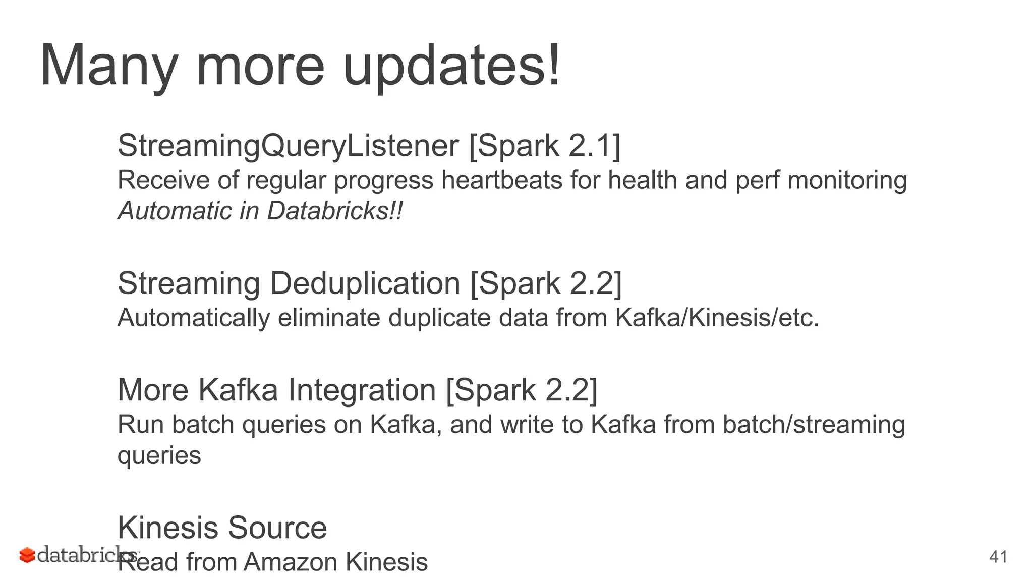 Many more updates!
StreamingQueryListener [Spark 2.1]
Receive of regular progress heartbeats for health and perf monitoring
Automatic in Databricks!!
Streaming Deduplication [Spark 2.2]
Automatically eliminate duplicate data from Kafka/Kinesis/etc.
More Kafka Integration [Spark 2.2]
Run batch queries on Kafka, and write to Kafka from batch/streaming
queries
Kinesis Source
Read from Amazon Kinesis 41
 