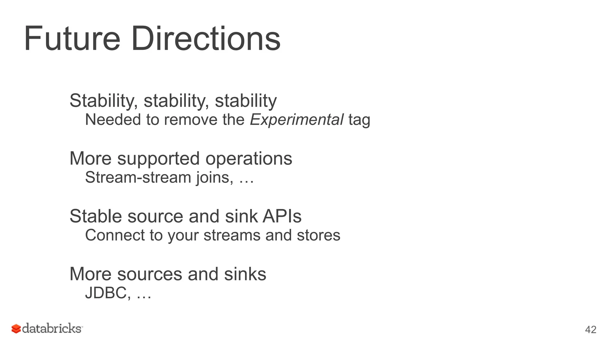 Future Directions
Stability, stability, stability
Needed to remove the Experimental tag
More supported operations
Stream-stream joins, …
Stable source and sink APIs
Connect to your streams and stores
More sources and sinks
JDBC, …
42
 