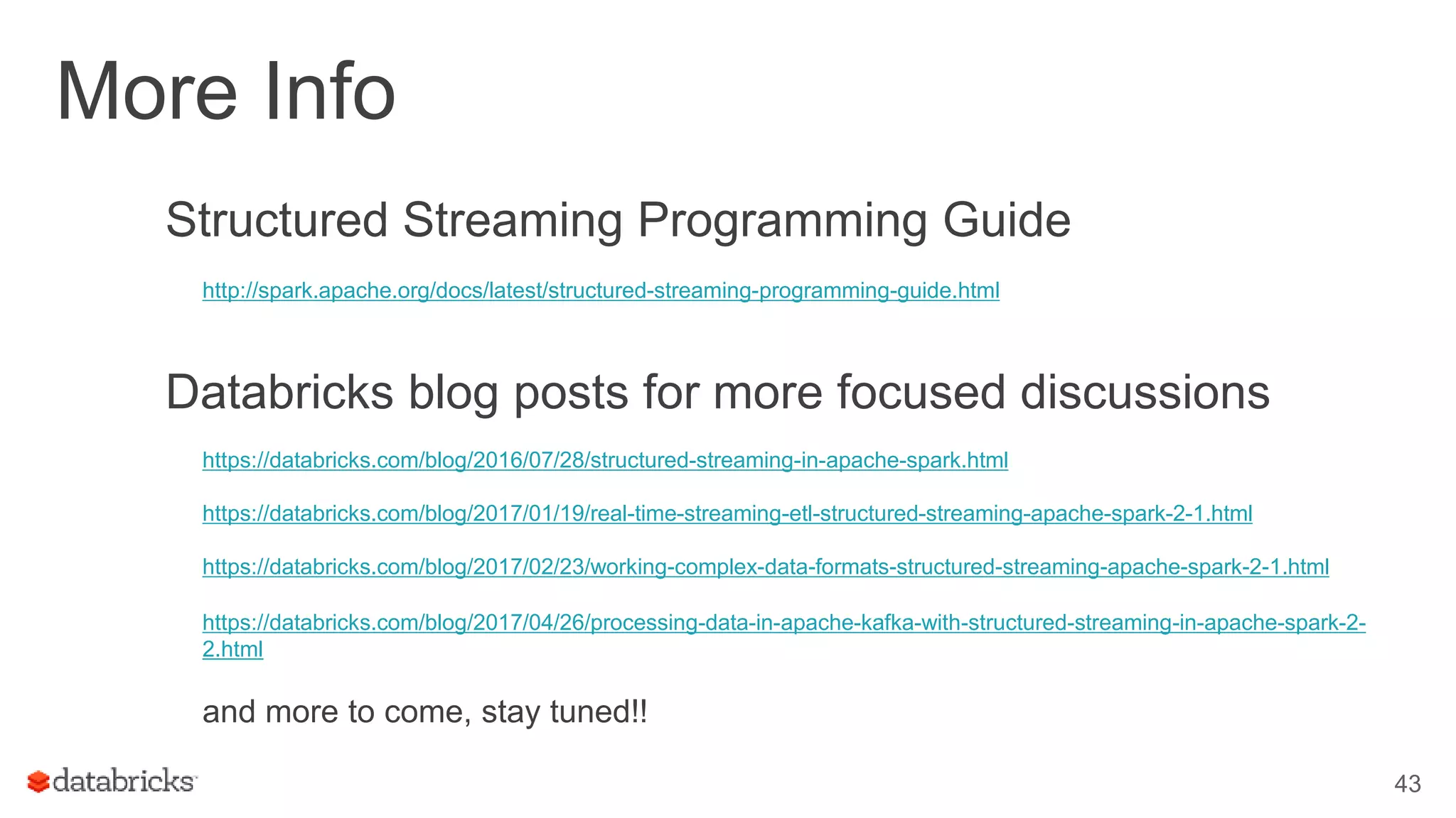 More Info
Structured Streaming Programming Guide
http://spark.apache.org/docs/latest/structured-streaming-programming-guide.html
Databricks blog posts for more focused discussions
https://databricks.com/blog/2016/07/28/structured-streaming-in-apache-spark.html
https://databricks.com/blog/2017/01/19/real-time-streaming-etl-structured-streaming-apache-spark-2-1.html
https://databricks.com/blog/2017/02/23/working-complex-data-formats-structured-streaming-apache-spark-2-1.html
https://databricks.com/blog/2017/04/26/processing-data-in-apache-kafka-with-structured-streaming-in-apache-spark-2-
2.html
and more to come, stay tuned!!
43
 
