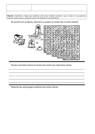 Objetivo: Identificar a figura que simboliza cada conto infantil, encontrar o que se pede no caça-palavras,
exercitar a letra cursiva e expressar através do desenho de sua preferência.
De acordo com as figuras, descubra no quadro os nomes dos 4 contos infantis!
Escreva com letra cursiva os nomes dos contos que você achou acima.
_______________________________________________________________________
_______________________________________________________________________
_______________________________________________________________________
_______________________________________________________________________
_______________________________________________________________________
Desenhe seu personagem preferido dos contos infantis.