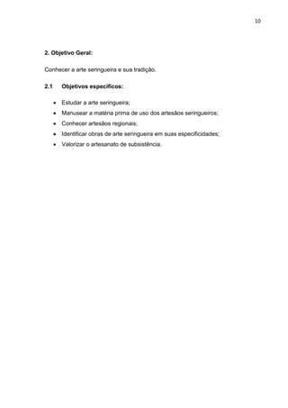 10




2. Objetivo Geral:

Conhecer a arte seringueira e sua tradição.

2.1      Objetivos específicos:

       Estudar a arte seringueira;
       Manusear a matéria prima de uso dos artesãos seringueiros;
       Conhecer artesãos regionais;
       Identificar obras de arte seringueira em suas especificidades;
       Valorizar o artesanato de subsistência.
 