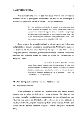 11

3. A ARTE SERINGUEIRA


         Para falar sobre arte pode ser fácil, difícil é sua definição num universo que
demanda culturas e percepções diferenciadas, em face de tal constatação, é
providencial, apropriar-se da citação de COLI, (1995) que referencia:


                       [...] a arte são certas manifestações da atividade humana diante das quais
                       nosso sentimento é admirativo. isto é: nossa cultura possui uma noção
                       que denomina solidamente algumas de suas atividades e as privilegia.
                       Portanto podemos falar tranquilos: se não conseguimos saber o que a arte
                       é pelo menos sabemos quais coisas correspondem a essa ideia, e como
                       devemos nos comportar diante delas (Coli, 1995, p.08)


         Nesse universo de variedades culturais a arte seringueira se destaca pela
multiplicidade de produtos utilizados na sua composição. Matéria prima que pode
ser coletados na natureza muito facilmente na região do Alto Acre e que o
seringueiro aproveita com talento, para construir moradias, utensílios, vestimentas,
ornadores etc. conforme citado na cartilha do Centro de Trabalhadores da
Amazônia, (2008).

                                                “os resíduos de madeira, borracha, sementes,
                       ouriço, fibras naturais, corantes. São recursos extraídos da mata como
                       matéria prima para as criações. Esses materiais são colhidos ou catados,
                       tratados, selecionados e classificados conforme a intenção de uso e
                       propriedades definidas, estéticas de cor e resistência...” Centro dos
                       Trabalhadores da Amazônia (2008).




3.1 A Arte Seringueira acreana e seus aspectos históricos:

3.1.1 Arquitetura Vernácula.


         A arte seringueira se manifesta nas culturas dos povos da floresta antes da
chegada dos primeiros nordestinos em terras acreanas. Os migrantes que
aportaram na região, reproduziram em suas casas a estrutura artesanal das ocas
indígenas para vencer as dificuldades sobrepostas no dia a dia. Copiavam a
arquitetura rudimentar, erguiam madeiras ajustadas entre encaixes, firmadas com
enviras extraídas do mato e cobriam com palha, conforme cita (Neves apud Lima,
2003).
 