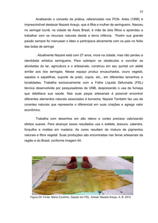 15

        Analisando o conceito da prática, referenciado nos PCN- Artes (1998) é
imprescindível destacar Nazaré Araujo, que é filha e mulher de seringueiro. Nasceu
no seringal Icuriã, na cidade de Assis Brasil, é mãe de dois filhos e aprendeu a
trabalhar com os recursos naturais desde a tenra infância.               Porém sua grande
paixão sempre foi manusear o látex e participava ativamente com os pais no feitio
das bolas de seringa

        . Atualmente Nazaré está com 27 anos, mora na cidade, mas não perdeu a
identidade artística seringueira. Para sobrepor os obstáculos e conciliar as
atividades do lar, agricultura e o artesanato, construiu em seu quintal um ateliê
similar aos dos seringais. Nesse espaço produz encauchados, couro vegetal,
sapatos e sapatilhas, suporte de prato, copos, etc., em diferentes tamanhos e
tonalidades. Trabalha exclusivamente com a Folha Líquida Defumada (FDL)
técnica desenvolvida por pesquisadores da UNB, desprezando o usa da fumaça
que debilitava sua saúde. Nas suas peças artesanais é possível encontrar
diferentes elementos naturais associados à borracha. Nazaré Também faz uso de
corantes naturais que representa o diferencial em suas criações e agrega valor
econômico.

        Trabalha com desenhos em alto relevo e cortes precisos valorizando
efeitos suaves. Para alcançar esses resultados usa o estilete, tesoura, calandra,
forquilha e moldes em madeira. As cores resultam da mistura de pigmentos
naturais e fibra vegetal. Suas produções são encontradas nas feiras artesanais da
região e do Brasil, conforme imagem 04.




    Figura 04: Fonte: Maria Coutinho. Sapato em FDL. Artesã: Nazaré Araujo. A. B. 2012.
 