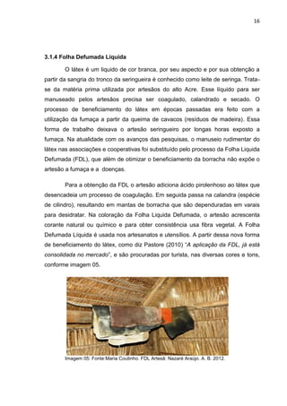 16




3.1.4 Folha Defumada Líquida

        O látex é um liquido de cor branca, por seu aspecto e por sua obtenção a
partir da sangria do tronco da seringueira é conhecido como leite de seringa. Trata-
se da matéria prima utilizada por artesãos do alto Acre. Esse líquido para ser
manuseado pelos artesãos precisa ser coagulado, calandrado e secado. O
processo de beneficiamento do látex em épocas passadas era feito com a
utilização da fumaça a partir da queima de cavacos (resíduos de madeira). Essa
forma de trabalho deixava o artesão seringueiro por longas horas exposto a
fumaça. Na atualidade com os avanços das pesquisas, o manuseio rudimentar do
látex nas associações e cooperativas foi substituído pelo processo da Folha Liquida
Defumada (FDL), que além de otimizar o beneficiamento da borracha não expõe o
artesão a fumaça e a doenças.

        Para a obtenção da FDL o artesão adiciona ácido pirolenhoso ao látex que
desencadeia um processo de coagulação. Em seguida passa na calandra (espécie
de cilindro), resultando em mantas de borracha que são dependuradas em varais
para desidratar. Na coloração da Folha Liquida Defumada, o artesão acrescenta
corante natural ou químico e para obter consistência usa fibra vegetal. A Folha
Defumada Líquida é usada nos artesanatos e utensílios. A partir dessa nova forma
de beneficiamento do látex, como diz Pastore (2010) “A aplicação da FDL, já está
consolidada no mercado”, e são procuradas por turista, nas diversas cores e tons,
conforme imagem 05.




        Imagem 05: Fonte:Maria Coutinho. FDL Artesã: Nazaré Araújo. A. B. 2012.
 