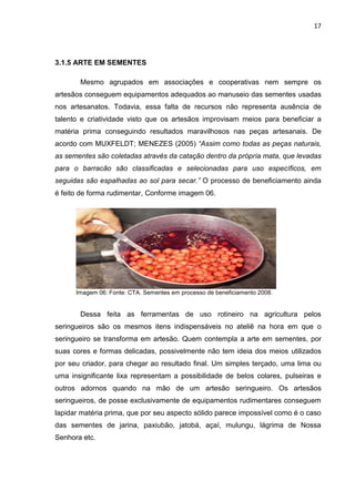 17




3.1.5 ARTE EM SEMENTES

       Mesmo agrupados em associações e cooperativas nem sempre os
artesãos conseguem equipamentos adequados ao manuseio das sementes usadas
nos artesanatos. Todavia, essa falta de recursos não representa ausência de
talento e criatividade visto que os artesãos improvisam meios para beneficiar a
matéria prima conseguindo resultados maravilhosos nas peças artesanais. De
acordo com MUXFELDT; MENEZES (2005) “Assim como todas as peças naturais,
as sementes são coletadas através da catação dentro da própria mata, que levadas
para o barracão são classificadas e selecionadas para uso específicos, em
seguidas são espalhadas ao sol para secar.” O processo de beneficiamento ainda
é feito de forma rudimentar, Conforme imagem 06.




      Imagem 06: Fonte: CTA. Sementes em processo de beneficiamento 2008.


       Dessa feita as ferramentas de uso rotineiro na agricultura pelos
seringueiros são os mesmos itens indispensáveis no ateliê na hora em que o
seringueiro se transforma em artesão. Quem contempla a arte em sementes, por
suas cores e formas delicadas, possivelmente não tem ideia dos meios utilizados
por seu criador, para chegar ao resultado final. Um simples terçado, uma lima ou
uma insignificante lixa representam a possibilidade de belos colares, pulseiras e
outros adornos quando na mão de um artesão seringueiro. Os artesãos
seringueiros, de posse exclusivamente de equipamentos rudimentares conseguem
lapidar matéria prima, que por seu aspecto sólido parece impossível como é o caso
das sementes de jarina, paxiubão, jatobá, açaí, mulungu, lágrima de Nossa
Senhora etc.
 