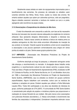 18

       Geralmente esses artistas se valem de equipamentos improvisados para o
beneficiamento das sementes. No processo de coloração os artesãos usam
corantes extraídos das folhas, flores, frutos, caules ou raízes das arvores. No
entanto existem aqueles que optam por colorantes químicos, visto ser pragmático.
Alguns artesãos associam sementes e resíduos de madeira ao ouro e a prata,
agregando valor econômico às peças criadas.

3.1.6 Associações e Cooperativas de artesãos do Alto Acre.

      O setor de artesanato vem crescendo a cada dia, com isso se faz necessário
técnicas de manuseio dos recursos naturais adequados às exigências do comercio
artesanal. Que apresente designes diferenciados e desperte o interesse dos
contempladores. Todavia nesse cenário de talentos e fartura de matéria prima os
artesãos seringueiros do Alto Acre ainda encontram dificuldades de inserção de
seu produto no mercado. Visando superar tal problema uniram-se em cooperativas
e associações e aos poucos aparecem comercializando seus artigos em vários
pontos do estado e do país. Dentre esses grupos podemos citar:

3.1.7 AMPAESQ - (Associação dos Moradores Produtores do Projeto de
Assentamento Santa Quitéria).

       Conforme descrição ao longo da pesquisa, o artesanato seringueiro ainda
não alcançou o reconhecimento no mercado. A divulgação desse trabalho ainda
engatinha e o reconhecimento cultural da arte natural caminha a passos lentos.
Face aos fatos o Projeto de Assentamento Agroextrativista (PAE), localizado na BR
317, Estrada do Pacífico, km 84, Ramal dos Burros, km 12, em Brasiléia- Acre criou
em 1988, a Associação dos Moradores Produtores do Projeto de Assentamento
Santa Quitéria, (AMPAESQ), aqui os artesãos se dividem em grupos conforme
especificidades. Alguns trabalham com sementes, outros com os resíduos de
madeiras e variações em penas. Existem aquelas que utilizam a Folha Defumada
Liquida (FDL). Todos têm participação e voz ativa nas decisões de interesse do
grupo, conforme publicação do CTA (2007), “A comunidade do PAE Santa Quitéria
é caracterizada pela adoção de projetos e iniciativas próprias que proporcionem a
realização do manejo florestal de uso múltiplo. São pelo menos cinco associações
com potenciais florestais abundantes [...]”, Nessa comunidade o envolvimento das
famílias dos associados é indispensável. Consideram importante estimular novos
 
