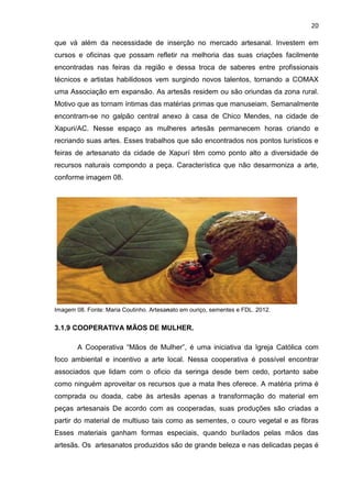 20

que vá além da necessidade de inserção no mercado artesanal. Investem em
cursos e oficinas que possam refletir na melhoria das suas criações facilmente
encontradas nas feiras da região e dessa troca de saberes entre profissionais
técnicos e artistas habilidosos vem surgindo novos talentos, tornando a COMAX
uma Associação em expansão. As artesãs residem ou são oriundas da zona rural.
Motivo que as tornam íntimas das matérias primas que manuseiam. Semanalmente
encontram-se no galpão central anexo à casa de Chico Mendes, na cidade de
Xapuri/AC. Nesse espaço as mulheres artesãs permanecem horas criando e
recriando suas artes. Esses trabalhos que são encontrados nos pontos turísticos e
feiras de artesanato da cidade de Xapurí têm como ponto alto a diversidade de
recursos naturais compondo a peça. Característica que não desarmoniza a arte,
conforme imagem 08.




Imagem 08. Fonte: Maria Coutinho. Artesanato em ouriço, sementes e FDL. 2012.


3.1.9 COOPERATIVA MÃOS DE MULHER.

        A Cooperativa “Mãos de Mulher”, é uma iniciativa da Igreja Católica com
foco ambiental e incentivo a arte local. Nessa cooperativa é possível encontrar
associados que lidam com o oficio da seringa desde bem cedo, portanto sabe
como ninguém aproveitar os recursos que a mata lhes oferece. A matéria prima é
comprada ou doada, cabe às artesãs apenas a transformação do material em
peças artesanais De acordo com as cooperadas, suas produções são criadas a
partir do material de multiuso tais como as sementes, o couro vegetal e as fibras
Esses materiais ganham formas especiais, quando burilados pelas mãos das
artesãs. Os artesanatos produzidos são de grande beleza e nas delicadas peças é
 