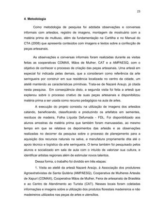 23

4. Metodologia

      Como metodologia de pesquisa foi adotada observações e conversas
informais com artesãos, registro de imagens, montagem de mostruário com a
matéria prima de multiuso, além da fundamentação na Cartilha e no Manual do
CTA (2008) que apresenta conteúdos com imagens e textos sobre a confecção de
peças artesanais.

      As observações e conversas informais foram realizadas durante as visitas
feitas as cooperativas COMAX, Mãos de Mulher, CAT e a AMPAESQ, com o
objetivo de conhecer o processo de criação das peças artesanais. Uma artesã em
especial foi indicada pelas demais, que a consideram como referência da arte
seringueira por construir em sua residência localizada no centro da cidade, um
ateliê mantendo as características primitivas. Trata-se de Nazaré Araujo, já citada
nesta pesquisa. Em conseqüência disto, a segunda visita foi feita a artesã que
explanou sobre o processo criativo de suas peças artesanais e disponibilizou
matéria prima a ser usada como recurso pedagógico na aula de artes.
        A execução do projeto consistiu na utilização de imagens dos artesãos
catando, beneficiando, classificando e produzindo os artefatos em sementes,
resíduos de madeira, Folha Líquida Defumada - FDL. Foi disponibilizado aos
alunos amostras da matéria prima que também foram manuseadas, ao mesmo
tempo em que se relatava os depoimentos das artesãs e as observações
realizadas no decorrer da pesquisa sobre o processo de planejamento para a
aquisição dos recursos naturais na selva, a manufatura propriamente dita até o
apoio técnico e logístico da arte seringueira. O tema também foi pesquisado pelos
alunos e socializado em sala de aula com o intuído de valorizar sua cultura, e
identificar artistas regionais além de estimular novos talentos.
        Dessa forma, o trabalho foi dividido em três etapas:
        1. Visita ao ateliê da artesã Nazaré Araújo, à Associação dos produtores
Agroextrativistas de Santa Quitéria (AMPAESQ), Cooperativa de Mulheres Artesãs
de Xapurí (COMAX), Cooperativa Mãos de Mulher, Feira de artesanato de Brasiléia
e ao Centro de Atendimento ao Turista (CAT). Nesses locais foram coletadas
informações e imagens sobre a utilização dos produtos florestais madeireiros e não
madeireiros utilizados nas peças de artes e utensílios.
 