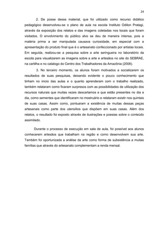 24

       2. De posse desse material, que foi utilizado como recurso didático
pedagógico desenvolveu-se o plano de aula na escola Instituto Odilon Pratagi,
através da exposição dos relatos e das imagens coletadas nos locais que foram
visitados. O envolvimento do público alvo se deu de maneira intensa, pois a
matéria prima a ser manipulada causava curiosidade, em especial com a
apresentação do produto final que é o artesanato confeccionado por artistas locais.
Em seguida, realizou-se a pesquisa sobre a arte seringueira no laboratório da
escola para visualizarem as imagens sobre a arte e artesãos no site do SEBRAE,
na cartilha e no catalogo do Centro dos Trabalhadores da Amazônia (2008).
        3. No terceiro momento, os alunos foram motivados a socializarem os
resultados de suas pesquisas, deixando evidente o pouco conhecimento que
tinham no inicio das aulas e o quanto aprenderam com o trabalho realizado,
também relataram como ficaram surpresos com as possibilidades de utilização dos
recursos naturais que muitas vezes descartamos e que estão presentes no dia a
dia, como sementes que identificaram no mostruário e relataram existir nos quintais
de suas casas. Assim como, pontuaram a existência de muitas dessas peças
artesanais como parte dos utensílios que dispõem em suas casas. Além dos
relatos, o resultado foi exposto através de ilustrações e poesias sobre o conteúdo
assimilado.

      Durante o processo de execução em sala de aula, foi possível aos alunos
conhecerem artesãos que trabalham na região e como desenvolvem sua arte.
Também foi oportunizada a análise da arte como forma de subsistência a muitas
famílias que através do artesanato complementam a renda mensal.
 