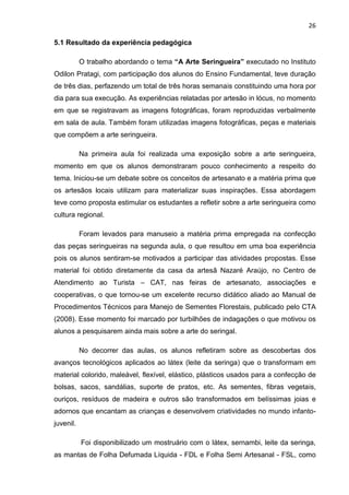 26

5.1 Resultado da experiência pedagógica

           O trabalho abordando o tema “A Arte Seringueira” executado no Instituto
Odilon Pratagi, com participação dos alunos do Ensino Fundamental, teve duração
de três dias, perfazendo um total de três horas semanais constituindo uma hora por
dia para sua execução. As experiências relatadas por artesão in lócus, no momento
em que se registravam as imagens fotográficas, foram reproduzidas verbalmente
em sala de aula. Também foram utilizadas imagens fotográficas, peças e materiais
que compõem a arte seringueira.

           Na primeira aula foi realizada uma exposição sobre a arte seringueira,
momento em que os alunos demonstraram pouco conhecimento a respeito do
tema. Iniciou-se um debate sobre os conceitos de artesanato e a matéria prima que
os artesãos locais utilizam para materializar suas inspirações. Essa abordagem
teve como proposta estimular os estudantes a refletir sobre a arte seringueira como
cultura regional.

           Foram levados para manuseio a matéria prima empregada na confecção
das peças seringueiras na segunda aula, o que resultou em uma boa experiência
pois os alunos sentiram-se motivados a participar das atividades propostas. Esse
material foi obtido diretamente da casa da artesã Nazaré Araújo, no Centro de
Atendimento ao Turista – CAT, nas feiras de artesanato, associações e
cooperativas, o que tornou-se um excelente recurso didático aliado ao Manual de
Procedimentos Técnicos para Manejo de Sementes Florestais, publicado pelo CTA
(2008). Esse momento foi marcado por turbilhões de indagações o que motivou os
alunos a pesquisarem ainda mais sobre a arte do seringal.

           No decorrer das aulas, os alunos refletiram sobre as descobertas dos
avanços tecnológicos aplicados ao látex (leite da seringa) que o transformam em
material colorido, maleável, flexível, elástico, plásticos usados para a confecção de
bolsas, sacos, sandálias, suporte de pratos, etc. As sementes, fibras vegetais,
ouriços, resíduos de madeira e outros são transformados em belíssimas joias e
adornos que encantam as crianças e desenvolvem criatividades no mundo infanto-
juvenil.

           Foi disponibilizado um mostruário com o látex, sernambi, leite da seringa,
as mantas de Folha Defumada Líquida - FDL e Folha Semi Artesanal - FSL, como
 