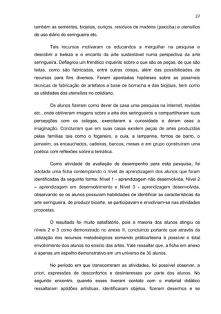 27

também as sementes, biojóias, ouriços, resíduos de madeira (paxiúba) e utensílios
de uso diário do seringueiro etc.

        Tais recursos motivaram os educandos a mergulhar na pesquisa e
descobrir a beleza e o encanto da arte sustentável numa perspectiva da arte
seringueira. Deflagrou um frenético inquérito sobre o que são as peças, de que são
feitas, como são fabricadas, entre outras coisas, além das possibilidades de
recursos para fins diversos. Foram apontadas hipóteses sobre as possíveis
técnicas de fabricação de artefatos a base de borracha e das biojóias, bem como
as utilidades dos utensílios no cotidiano.

        Os alunos fizeram como dever de casa uma pesquisa na internet, revistas
etc., onde obtiveram imagens sobre a arte dos seringueiros e compartilharam suas
percepções com os colegas, exercitaram a curiosidade e deram asas a
imaginação. Concluíram que em suas casas existem peças de artes produzidas
pelas famílias tais como o fogareiro, a cuia, a lamparina, fornos de barro, o
jamaxim, os encauchados, cadeiras, bancos, mesas e em grupo construíram uma
poética com reflexões sobre a temática.

        Como atividade de avaliação de desempenho para esta pesquisa, foi
adotada uma ficha contemplando o nível de aprendizagem dos alunos que foram
identificadas da seguinte forma: Nível 1 - aprendizagem não desenvolvida, Nível 2
– aprendizagem em desenvolvimento e Nível 3 - aprendizagem desenvolvida,
observando se os alunos possuíam habilidades de identificar as características da
arte seringueira, de produzir bioarte, se participavam e envolviam-se nas atividades
propostas.

        O resultado foi muito satisfatório, pois a maioria dos alunos atingiu os
níveis 2 e 3 como demonstrado no anexo II, concluindo portanto que através da
utilização dos recursos metodológicos somando prática/teoria é possível o total
envolvimento dos alunos no ensino das artes. Vale ressaltar que, a ficha em anexo
é apenas um espelho demonstrativo em um universo de 30 alunos.

        No período em que transcorreram as atividades, foi possível observar, a
priori, expressões de desconfortos e desinteresses por parte dos alunos. No
segundo encontro, quando esses tiveram contato com o material didático
ressaltaram aptidões artísticas, identificaram objetos, fizeram desenhos e se
 