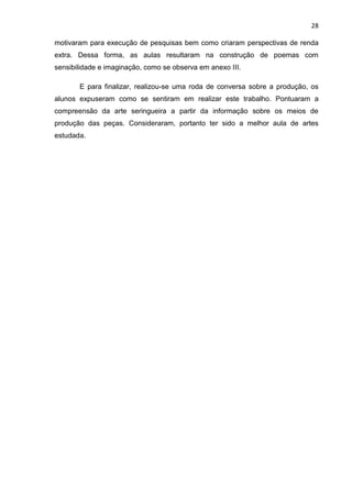 28

motivaram para execução de pesquisas bem como criaram perspectivas de renda
extra. Dessa forma, as aulas resultaram na construção de poemas com
sensibilidade e imaginação, como se observa em anexo III.

       E para finalizar, realizou-se uma roda de conversa sobre a produção, os
alunos expuseram como se sentiram em realizar este trabalho. Pontuaram a
compreensão da arte seringueira a partir da informação sobre os meios de
produção das peças. Consideraram, portanto ter sido a melhor aula de artes
estudada.
 
