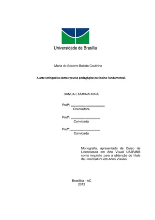 Maria do Socorro Batista Coutinho


A arte seringueira como recurso pedagógico no Ensino Fundamental.




                   BANCA EXAMINADORA


                  Profª: .......................................
                            Orientadora

                  Profª: ..................................
                            Convidada

                  Profª: ..................................
                            Convidada



                                      Monografia, apresentada de Curso de
                                      Licenciatura em Arte Visual UAB/UNB
                                      como requisito para a obtenção do título
                                      de Licenciatura em Artes Visuais.




                            Brasiléia - AC
                                2012
 