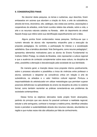 29

6. CONSIDERAÇÕES FINAIS

        No decorrer desta pesquisa, os temas e subtemas, aqui descritos, foram
embasados em autores que abordam a criação do Acre, a arte de subsistência,
através de livros, dicionários, site, catálogos, das visitas aos centros, associações e
cooperativas de artesãos, onde foram ouvidos relatos das artesãs, sobre a vida, a
arte e os recursos naturais catados na floresta, além do depoimento da artesã
Nazaré Araújo que refere sobre sua identificação especificamente com o látex.

        Alguns pontos foram evidenciados nessa pesquisa. Verificou-se que o
numero elevado de alunos não representou empecilho para a execução da
proposta pedagógica. Ao contrário, a participação foi intensa e a socialização
satisfatória. Que a temática abordada “Arte Seringueira, como recurso pedagógico”,
apresentou elementos motivadores para os alunos do Ensino Fundamental no
Instituto Odilon Pratagi, na cidade de Brasileia, visto representar a cultura regional
e que a ausência de conteúdo complementar sobre essa cultura, na disciplina de
artes, possibilita a alienação e desvalorização pela sociedade de sua identidade.

      De maneira geral, a inserção dessa nova proposta interviu positivamente,
sobre o processo educativo e possibilitou a troca de vivências entre professor e
alunos, sobretudo o despertar da consciência critica em relação à arte de
subsistência, os artesãos e o valor histórico cultural regional. Pontuou a
responsabilidade do arte/educador em utilizar metodologias que permitam superar
possíveis deficiências na aplicabilidade do ensino da disciplina de artes no sistema
formal, como também reorientar as práticas conectando-as aos problemas da
sociedade contemporânea.

      Dessa forma os objetivos elencados neste projeto foram alcançados,
partindo do principio que aos alunos foi possível conhecer a realidade regional,
estudar a arte seringueira, conhecer e manejar a matéria prima, identificar artesãos
locais e perceber a sustentabilidade através dos recursos naturais, abundantes na
região e que muitas vezes não são utilizados por falta de conhecimento.
 