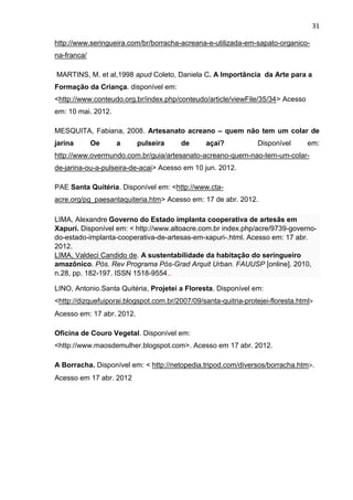 31

http://www.seringueira.com/br/borracha-acreana-e-utilizada-em-sapato-organico-
na-franca/

MARTINS, M. et al,1998 apud Coleto, Daniela C. A Importância da Arte para a
Formação da Criança. disponível em:
<http://www.conteudo.org.br/index.php/conteudo/article/viewFile/35/34> Acesso
em: 10 mai. 2012.

MESQUITA, Fabiana, 2008. Artesanato acreano – quem não tem um colar de
jarina       Oe     a      pulseira      de      açaí?            Disponível      em:
http://www.overmundo.com.br/guia/artesanato-acreano-quem-nao-tem-um-colar-
de-jarina-ou-a-pulseira-de-acai> Acesso em 10 jun. 2012.

PAE Santa Quitéria. Disponível em: <http://www.cta-
acre.org/pg_paesantaquiteria.htm> Acesso em: 17 de abr. 2012.

LIMA, Alexandre Governo do Estado implanta cooperativa de artesãs em
Xapurí. Disponível em: < http://www.altoacre.com.br index.php/acre/9739-governo-
do-estado-implanta-cooperativa-de-artesas-em-xapuri-.html. Acesso em: 17 abr.
2012.
LIMA, Valdeci Candido de. A sustentabilidade da habitação do seringueiro
amazônico. Pós. Rev Programa Pós-Grad Arquit Urban. FAUUSP [online]. 2010,
n.28, pp. 182-197. ISSN 1518-9554..

LINO, Antonio.Santa Quitéria, Projetei a Floresta. Disponível em:
<http://dizquefuiporai.blogspot.com.br/2007/09/santa-quitria-protejei-floresta.html>
Acesso em: 17 abr. 2012.

Oficina de Couro Vegetal. Disponível em:
<http://www.maosdemulher.blogspot.com>. Acesso em 17 abr. 2012.

A Borracha. Disponível em: < http://netopedia.tripod.com/diversos/borracha.htm>.
Acesso em 17 abr. 2012
 