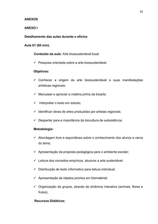32

ANEXOS

ANEXO I

Detalhamento das aulas durante a oficina

Aula 01 (60 min).

      Conteúdo da aula: Arte biossustentável local.

       Pesquisa orientada sobre a arte biossustentável.

      Objetivos:

       Conhecer a origem da arte biossustentável e suas manifestações
          artísticas regionais;

       Manusear e apreciar a matéria prima da bioarte;

       Interpretar o texto em estudo;

       Identificar obras de artes produzidas por artistas regionais;

       Despertar para a importância da biocultura de subsistência;

      Metodologia:

       Abordagem livre e espontânea sobre o conhecimento dos alunos a cerca
          do tema;

       Apresentação da proposta pedagógica para o ambiente escolar;

       Leitura dos conceitos empíricos, alusivos a arte sustentável.

       Distribuição de texto informativo para leitura individual.

       Apresentação de objetos prontos em biomaterial;

       Organização de grupos, através de dinâmica interativa (animais, flores e
          frutos).

      Recursos Didáticos:
 
