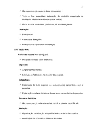 33

       Giz, quadro de giz, caderno, lápis, computador, ;

       Texto a Arte sustentável. Adaptação de conteúdo encontrado na
         bibliografia mencionada nesta proposta. (anexo)

       Obras em arte sustentável, produzidas por artistas regionais..

      Avaliação:

       Participação.

       Capacidade de registro.

       Participação e capacidade de interação.

Aula 02 (60 min).

    Conteúdo da aula: Arte seringueira .

       Pesquisa orientada sobre a temática.

     Objetivos:

       Ampliar conhecimentos;

       Estimular as habilidades no decorrer da pesquisa.

     Metodologia:

       Elaboração de texto expondo os conhecimentos apreendidos com a
         pesquisa.

       Explanação e roda de debate de debate sobre os resultados da pesquisa.

     Recursos didáticos:

       Giz, quadro de giz, aclaração verbal, cartolina, pincéis, papel A4, etc.

     Avaliação:

       Organização, participação, e capacidade de coerência de conceitos.

       Observação d e domínio do conteúdo abordado.
 