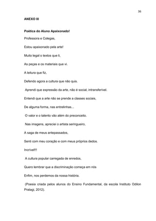 36

ANEXO III


Poética do Aluno Apaixonado!

Professora e Colegas,

Estou apaixonado pela arte!

Muito legal o textos que li,

As peças e os materiais que vi.

A leitura que fiz,

Defendo agora a cultura que não quis.

Aprendi que expressão da arte, não é social, intransferível.

Entendi que a arte não se prende a classes sociais,

De alguma forma, nas entrelinhas...

O valor e o talento vão além do preconceito.

Nas imagens, apreciei o artista seringueiro,

A saga de meus antepassados,

Senti com meu coração e com meus próprios dedos.

Incrível!!!

A cultura popular carregada de enredos,

Quero lembrar que a discriminação começa em nós

Enfim, nos perdemos da nossa história.

(Poesia criada pelos alunos do Ensino Fundamental, da escola Instituto Odilon
Pratagi, 2012).
 
