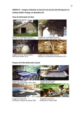 37

ANEXO IV – Imagens utilizadas no decorrer da aula de Arte Seringueira no
Instituto Odilon Pratagi, em Brasiléia/ AC.

Casa de defumação do látex




Imagem 01. Fonte Maria Coutinho            Imagem 02. Fonte:Maria Coutinho
Casa da Fumaça. Visão externa, 2012.       Casa da Fumaça. Visão Interna, 2012.




Imagem 03.Fonte: Maria Coutinho            Imagem 04. Fonte: Maria Coutinho
Defumador de látex, 2012.                  Utensilio p/ a confecção de encauchados, 2012.



Preparo da Folha Defumada Liquida




Imagem 05. Fonte CTA                          Imagem 06: Fonte: CTA.
Ateliê, Calandra, bandeja e látex, 2008.      Preparo da FDL, 2008.




Imagem 07. Fonte CTA                          Imagem08: Fonte CTA
Confecção do Sapato de seringa, 2008.         Artesanato em família, 2008.
 