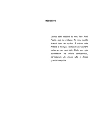Dedicatória




     Dedico este trabalho ao meu filho João
     Pedro, que me motivou. Ao meu marido
     Ademir que me apoiou. À minha mãe
     Amélia, e meu pai Raimundo que sempre
     estiveram ao meu lado. Enfim aos que
     acreditaram   na    minha   competência,
     participando da minha luta e dessa
     grande conquista.
 