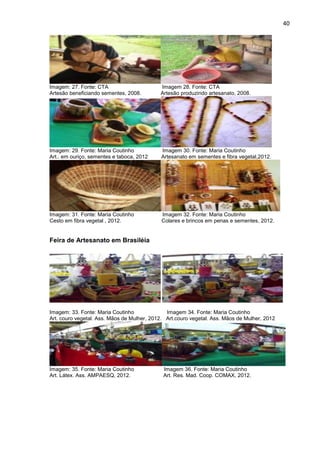 40




Imagem: 27. Fonte: CTA                      Imagem 28. Fonte: CTA
Artesão beneficiando sementes, 2008.        Artesão produzindo artesanato, 2008.




Imagem: 29. Fonte: Maria Coutinho            Imagem 30. Fonte: Maria Coutinho
Art.. em ouriço, sementes e taboca, 2012     Artesanato em sementes e fibra vegetal,2012.




Imagem: 31. Fonte: Maria Coutinho            Imagem 32. Fonte: Maria Coutinho
Cesto em fibra vegetal , 2012.               Colares e brincos em penas e sementes, 2012.


Feira de Artesanato em Brasiléia




Imagem: 33. Fonte: Maria Coutinho              Imagem 34. Fonte: Maria Coutinho
Art. couro vegetal. Ass. Mãos de Mulher, 2012. Art.couro vegetal. Ass. Mãos de Mulher, 2012




Imagem: 35. Fonte: Maria Coutinho            Imagem 36. Fonte: Maria Coutinho
Art. Látex. Ass. AMPAESQ, 2012.              Art. Res. Mad. Coop. COMAX, 2012.
 