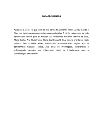 AGRADECIMENTOS




Agradeço a Deus. O que seria de mim sem a fé que tenho nele? A meu marido e
filho, que foram grandes companheiros nessa batalha. À minha mãe e meu pai pelo
esforço que fizeram para eu estudar. As Professoras Rosimari Ferreira da Silva,
Maria Cecília, Ana Maria Felix e Maria das Graças C. Silva por me orientarem neste
trabalho. Sem a ajuda desses profissionais certamente não chegaria aqui. A
companheira Cleuzeni Ribeiro, pela troca de informações, experiências e
solidariedade.   Aqueles   que   colaboraram   direta   ou   indiretamente   para   a
concretização deste sonho.
 