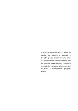 “A arte é a contemplação: é o prazer do
espírito   que   penetra   a   natureza   e
descobre que ela também tem uma alma.
É a missão mais sublime do homem, pois
é o exercício do pensamento, que busca
compreender o universo, e fazer com que
os outros o compreendam.” (Auguste
Rodin)
 