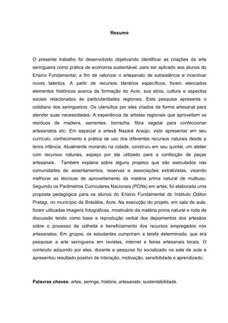 Resumo




O presente trabalho foi desenvolvido objetivando identificar as criações da arte
seringueira como prática de economia sustentável, para ser aplicado aos alunos do
Ensino Fundamental, a fim de valorizar o artesanato de subsistência e incentivar
novos talentos. A partir de recursos literários específicos, foram elencados
elementos históricos acerca da formação do Acre, sua etnia, cultura e aspectos
sociais relacionados às particularidades regionais. Esta pesquisa apresenta o
cotidiano dos seringueiros. Os utensílios por eles criados de forma artesanal para
atender suas necessidades. A experiência de artistas regionais que aproveitam os
resíduos de madeira, sementes, borracha, fibra vegetal para confeccionar
artesanatos etc. Em especial a artesã Nazaré Araújo, visto apresentar em seu
currículo, conhecimento e prática de uso dos diferentes recursos naturais desde a
tenra infância. Atualmente morando na cidade, construiu em seu quintal, um atelier
com recursos naturais, espaço por ela utilizado para a confecção de peças
artesanais.   Também explana sobre alguns projetos que são executados nas
comunidades de assentamentos, reservas e associações extrativistas, visando
melhorar as técnicas de aproveitamento da matéria prima natural de multiuso.
Seguindo os Parâmetros Curriculares Nacionais (PCNs) em artes, foi elaborada uma
proposta pedagógica para os alunos do Ensino Fundamental do Instituto Odilon
Pratagi, no município de Brasiléia, Acre. Na execução do projeto, em sala de aula,
foram utilizadas imagens fotográficas, mostruário da matéria prima natural e roda de
discussão tendo como base a reprodução verbal dos depoimentos dos artesãos
sobre o processo de colheita e beneficiamento dos recursos empregados nos
artesanatos. Em grupos, os estudantes cumpriram a tarefa determinada, que era
pesquisar a arte seringueira em revistas, internet e feiras artesanais locais. O
conteúdo adquirido por eles, durante a pesquisa foi socializado na sala de aula e
apresentou resultado positivo de interação, motivação, sensibilidade e aprendizado.




Palavras chaves: artes, seringa, história, artesanato, sustentabilidade.
 