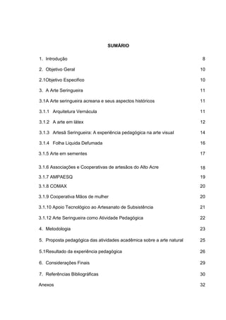 SUMÁRIO

1. Introdução                                                          8

2. Objetivo Geral                                                      10

2.1Objetivo Especifico                                                 10

3. A Arte Seringueira                                                  11

3.1 A Arte seringueira acreana e seus aspectos históricos              11

3.1.1 Arquitetura Vernácula                                            11

3.1.2 A arte em látex                                                  12

3.1.3 Artesã Seringueira: A experiência pedagógica na arte visual      14

3.1.4 Folha Liquida Defumada                                           16

3.1.5 Arte em sementes                                                 17

3.1.6 Associações e Cooperativas de artesãos do Alto Acre              18

3.1.7 AMPAESQ                                                          19

3.1.8 COMAX                                                            20

3.1.9 Cooperativa Mãos de mulher                                       20

3.1.10 Apoio Tecnológico ao Artesanato de Subsistência                 21

3.1.12 Arte Seringueira como Atividade Pedagógica                      22

4. Metodologia                                                         23

5. Proposta pedagógica das atividades acadêmica sobre a arte natural   25

5.1 Resultado da experiência pedagógica                                26

6. Considerações Finais                                                29

7. Referências Bibliográficas                                          30

Anexos                                                                 32
 