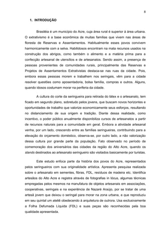8

   1. INTRODUÇÃO


       Brasiléia é um município do Acre, cuja área rural é superior à área urbana.
O extrativismo é a base econômica de muitas famílias que vivem nas áreas de
floresta de Reservas e Assentamentos. Habitualmente esses povos convivem
harmonicamente com a selva. Habilidosos encontram na mata recursos usados na
construção dos abrigos, como também o alimento e a matéria prima para a
confecção artesanal de utensílios e de artesanatos. Sendo assim, a presença de
pessoas provenientes de comunidades rurais, principalmente das Reservas e
Projetos de Assentamentos Extrativistas destaca-se nas ruas da cidade. Pois,
embora essas pessoas morem e trabalhem nos seringais, vêm para a cidade
resolver questões como aposentadoria, bolsa família, compras e outros. Alguns,
quando idosos costumam morar na periferia da cidade.

       A cultura do corte da seringueira para retirada do látex e o artesanato, tem
ficado em segundo plano, sobretudo pelos jovens, que buscam novos horizontes e
oportunidades de trabalho que valorize economicamente seus esforços, resultando
no distanciamento de sua origem e tradição. Diante dessa realidade, como
incentivo, o poder público anualmente disponibiliza cursos de artesanatos a partir
de recursos naturais para a comunidade em geral. Embora a atividade artesanal
venha, por um lado, crescendo entre as famílias seringueiras, contribuindo para a
elevação do orçamento doméstico, observa-se, por outro lado, a não valorização
dessa cultura por grande parte da população. Fato observado no período de
comemoração dos aniversários das cidades da região do Alto Acre, quando os
stands destinados ao artesanato seringueiro são visitados basicamente por turistas.

       Este estudo enfoca parte da história dos povos do Acre, representados
pelos seringueiros com sua originalidade artística. Apresenta pesquisa realizada
sobre o artesanato em sementes, fibras, FDL, resíduos de madeira etc. Identifica
artesãos do Alto Acre e registra através de fotografias in lócus, algumas técnicas
empregadas pelos mesmos na manufatura de objetos artesanais em associações,
cooperativas, seringais e na experiência de Nazaré Araújo, por se tratar de uma
artesã jovem que deixou o seringal para morar na zona urbana, e que reproduziu
em seu quintal um ateliê obedecendo à arquitetura de outrora. Usa exclusivamente
a Folha Defumada Líquida (FDL) e suas peças são reconhecidas pela boa
qualidade apresentada.
 