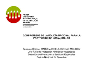 COMPROMISOS DE LA POLICÍA NACIONAL PARA LA
      PROTECCIÓN DE LOS ANIMALES



Teniente Coronel MARÍA MARCELA VARGAS MONROY
     Jefe Área de Protección Ambiental y Ecológica
     Dirección de Protección y Servicios Especiales
             Policía Nacional de Colombia
 