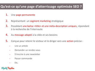 1. Une page permanente
2. Représentant un segment marketing stratégique
3. Possédant une balise <title> et une méta-description uniques, répondant
à la recherche de l’internaute
4. Au message adapté à la cible et ses besoins
5. Conçue pour retenir le visiteur et le diriger vers une action précise :
– Lire un article
– Demander un rendez-vous
– S’inscrire à une newsletter
– Passer commande
– Etc.
Qu’est-ce qu’une page d’atterrissage optimisée SEO ?
 