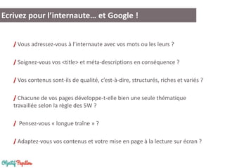 / Vous adressez-vous à l’internaute avec vos mots ou les leurs ?
/ Soignez-vous vos <title> et méta-descriptions en conséquence ?
/ Vos contenus sont-ils de qualité, c’est-à-dire, structurés, riches et variés ?
/ Chacune de vos pages développe-t-elle bien une seule thématique
travaillée selon la règle des 5W ?
/ Pensez-vous « longue traîne » ?
/ Adaptez-vous vos contenus et votre mise en page à la lecture sur écran ?
Ecrivez pour l’internaute… et Google !
 