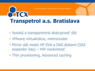 Transpetrol a.s. Bratislava

• Vysoká a transparentná dostupnosť dát
• VMware virtualizácia, metrocluster
• Mirror dát medzi HP EVA a DAS diskami (SAS
  expander bay) – HW nezávislosť
• Thin provisioning, Advanced caching
 