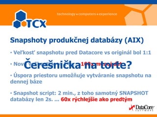 Snapshoty produkčnej databázy (AIX)
• Veľkosť snapshotu pred Datacore vs originál bol 1:1

     Čerešnička na torte?
• Nová veľkosť je < 1%,   100x menej dát

• Úspora priestoru umožňuje vytváranie snapshotu na
dennej báze

• Snapshot script: 2 min., z toho samotný SNAPSHOT
databázy len 2s. ... 60x rýchlejšie ako predtým
 