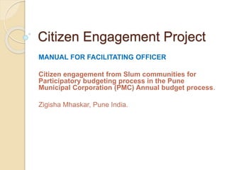 Citizen Engagement Project
MANUAL FOR FACILITATING OFFICER
Citizen engagement from Slum communities for
Participatory budgeting process in the Pune
Municipal Corporation (PMC) Annual budget process.
Zigisha Mhaskar, Pune India.
 
