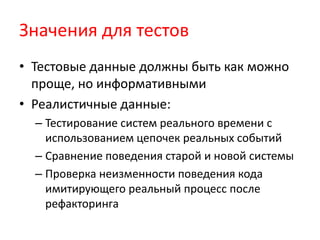 Значения для тестов
• Тестовые данные должны быть как можно
  проще, но информативными
• Реалистичные данные:
  – Тестирование систем реального времени с
    использованием цепочек реальных событий
  – Сравнение поведения старой и новой системы
  – Проверка неизменности поведения кода
    имитирующего реальный процесс после
    рефакторинга
 