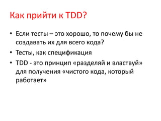 Как прийти к TDD?
• Если тесты – это хорошо, то почему бы не
  создавать их для всего кода?
• Тесты, как спецификация
• TDD - это принцип «разделяй и властвуй»
  для получения «чистого кода, который
  работает»
 