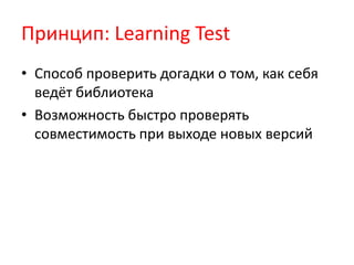 Принцип: Learning Test
• Способ проверить догадки о том, как себя
  ведёт библиотека
• Возможность быстро проверять
  совместимость при выходе новых версий
 