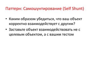 Паттерн: Самошунтирование (Self Shunt)

• Каким образом убедиться, что ваш объект
  корректно взаимодействует с другим?
• Заставьте объект взаимодействовать не с
  целевым объектом, а с вашим тестом
 