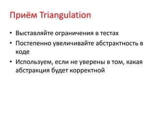 Приём Triangulation
• Выставляйте ограничения в тестах
• Постепенно увеличивайте абстрактность в
  коде
• Используем, если не уверены в том, какая
  абстракция будет корректной
 