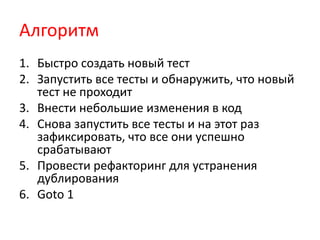 Алгоритм
1. Быстро создать новый тест
2. Запустить все тесты и обнаружить, что новый
   тест не проходит
3. Внести небольшие изменения в код
4. Снова запустить все тесты и на этот раз
   зафиксировать, что все они успешно
   срабатывают
5. Провести рефакторинг для устранения
   дублирования
6. Goto 1
 