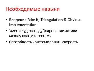 Необходимые навыки
• Владение Fake It, Triangulation & Obvious
  Implementation
• Умение удалять дублирование логики
  между кодом и тестами
• Способность контролировать скорость
 